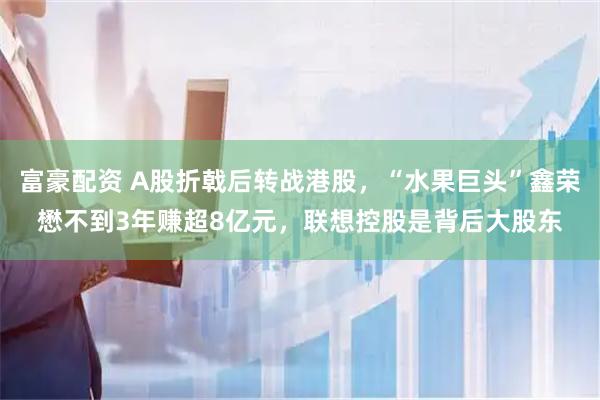 富豪配资 A股折戟后转战港股，“水果巨头”鑫荣懋不到3年赚超8亿元，联想控股是背后大股东
