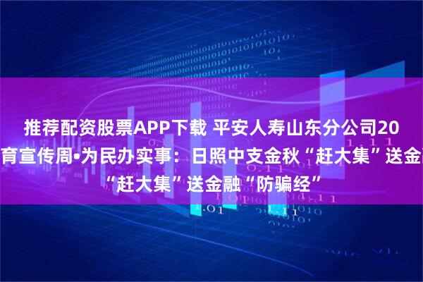 推荐配资股票APP下载 平安人寿山东分公司2025年金融教育宣传周•为民办实事：日照中支金秋“赶大集”送金融“防骗经”