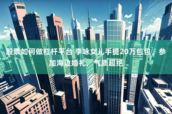 股票如何做杠杆平台 李咏女儿手提20万包包，参加海边婚礼，气质超绝