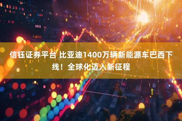 信钰证券平台 比亚迪1400万辆新能源车巴西下线！全球化迈入新征程