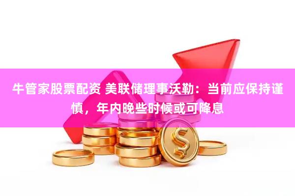 牛管家股票配资 美联储理事沃勒：当前应保持谨慎，年内晚些时候或可降息