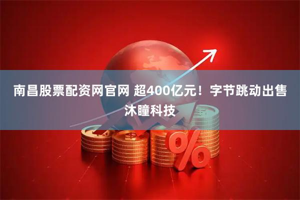 南昌股票配资网官网 超400亿元！字节跳动出售沐瞳科技