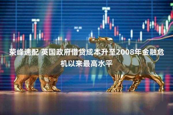 荣峰速配 英国政府借贷成本升至2008年金融危机以来最高水平