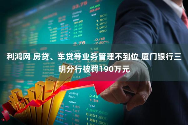 利鸿网 房贷、车贷等业务管理不到位 厦门银行三明分行被罚190万元