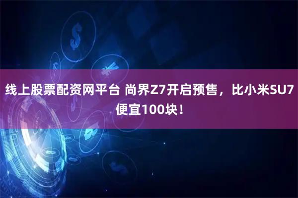 线上股票配资网平台 尚界Z7开启预售，比小米SU7便宜100块！