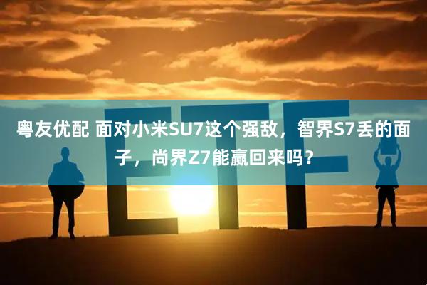 粤友优配 面对小米SU7这个强敌，智界S7丢的面子，尚界Z7能赢回来吗？