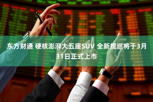 东方财通 硬核澎湃大五座SUV 全新揽巡将于3月31日正式上市