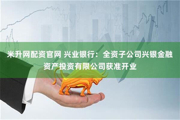 米升网配资官网 兴业银行：全资子公司兴银金融资产投资有限公司获准开业