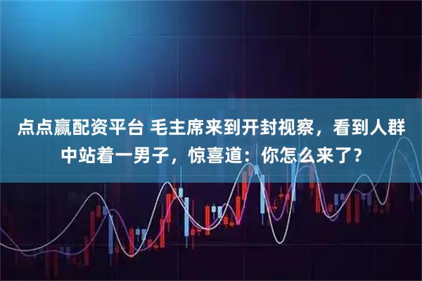 点点赢配资平台 毛主席来到开封视察，看到人群中站着一男子，惊喜道：你怎么来了？