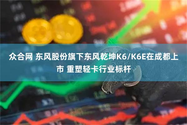 众合网 东风股份旗下东风乾坤K6/K6E在成都上市 重塑轻卡行业标杆