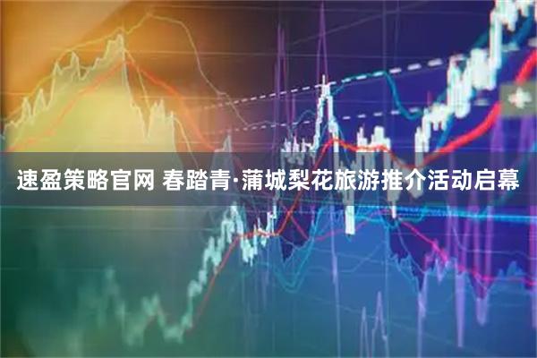 速盈策略官网 春踏青·蒲城梨花旅游推介活动启幕