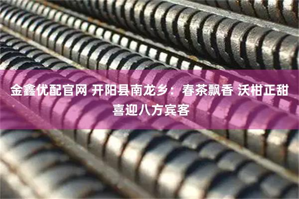 金鑫优配官网 开阳县南龙乡：春茶飘香 沃柑正甜 喜迎八方宾客