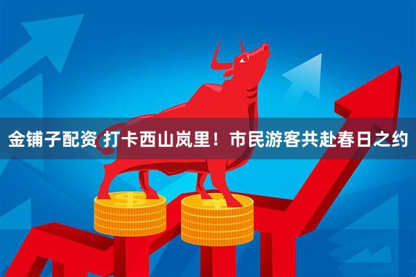 金铺子配资 打卡西山岚里！市民游客共赴春日之约