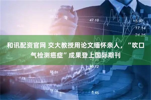 和讯配资官网 交大教授用论文缅怀亲人，“吹口气检测癌症”成果登上国际期刊