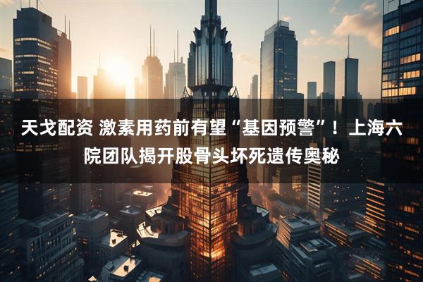天戈配资 激素用药前有望“基因预警”！上海六院团队揭开股骨头坏死遗传奥秘