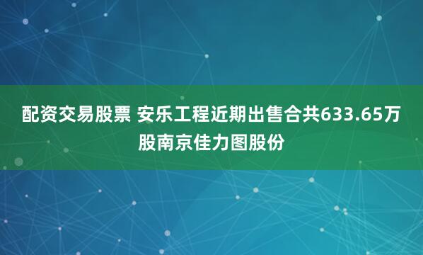 配资交易股票 安乐工程近期出售合共633.65万股南京佳力图股份