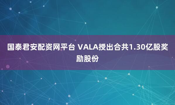 国泰君安配资网平台 VALA授出合共1.30亿股奖励股份
