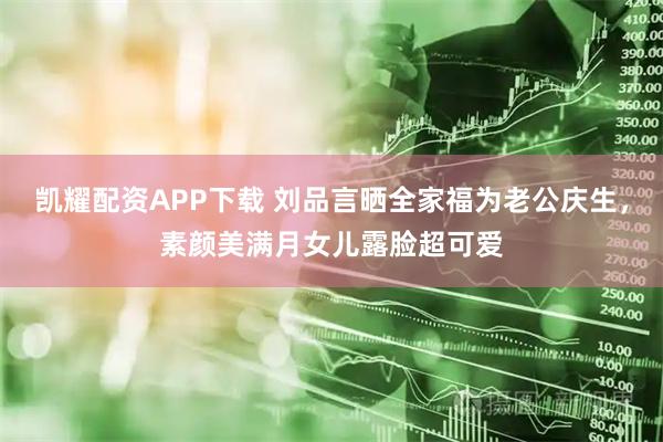 凯耀配资APP下载 刘品言晒全家福为老公庆生，素颜美满月女儿露脸超可爱