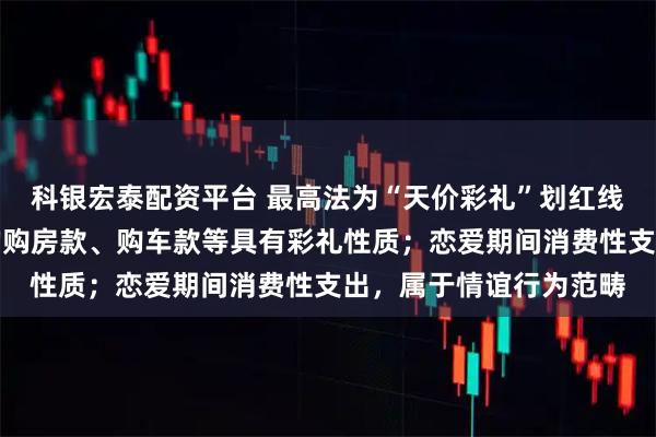 科银宏泰配资平台 最高法为“天价彩礼”划红线：以婚姻为目的给付的购房款、购车款等具有彩礼性质；恋爱期间消费性支出，属于情谊行为范畴