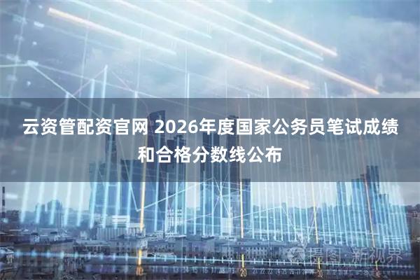 云资管配资官网 2026年度国家公务员笔试成绩和合格分数线公布
