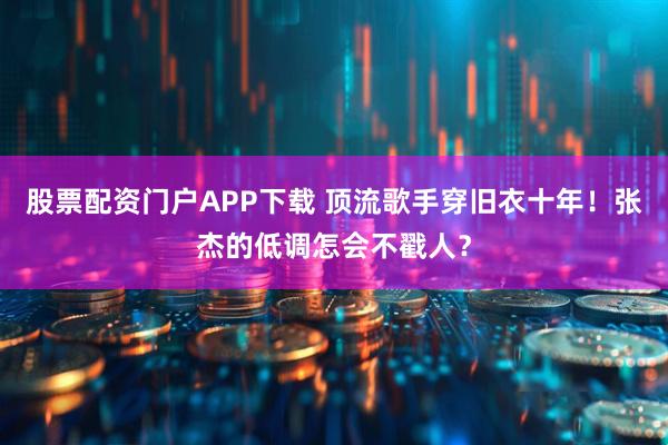 股票配资门户APP下载 顶流歌手穿旧衣十年！张杰的低调怎会不戳人？