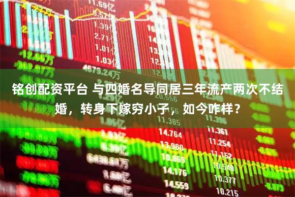铭创配资平台 与四婚名导同居三年流产两次不结婚，转身下嫁穷小子，如今咋样？