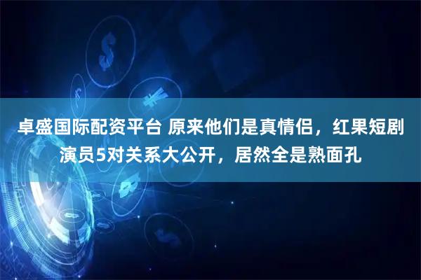 卓盛国际配资平台 原来他们是真情侣，红果短剧演员5对关系大公开，居然全是熟面孔