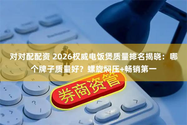 对对配配资 2026权威电饭煲质量排名揭晓：哪个牌子质量好？螺旋焖压+畅销第一