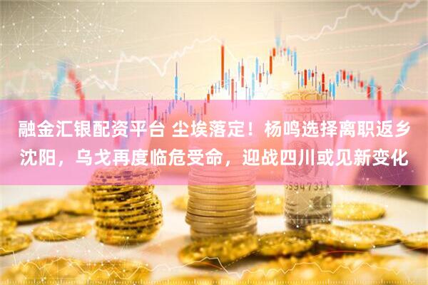融金汇银配资平台 尘埃落定！杨鸣选择离职返乡沈阳，乌戈再度临危受命，迎战四川或见新变化