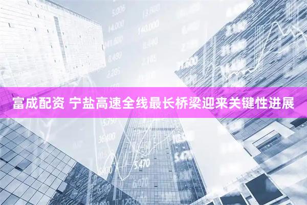 富成配资 宁盐高速全线最长桥梁迎来关键性进展