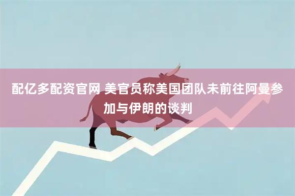 配亿多配资官网 美官员称美国团队未前往阿曼参加与伊朗的谈判