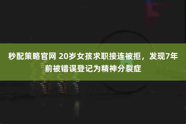 秒配策略官网 20岁女孩求职接连被拒，发现7年前被错误登记为精神分裂症