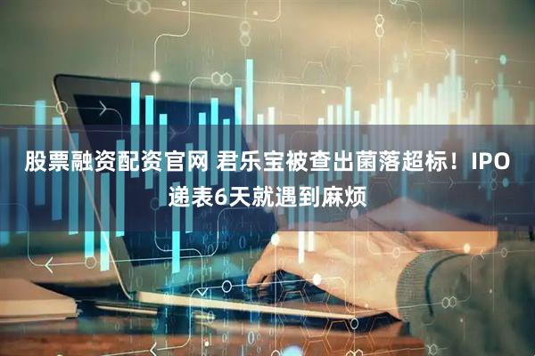 股票融资配资官网 君乐宝被查出菌落超标！IPO递表6天就遇到麻烦