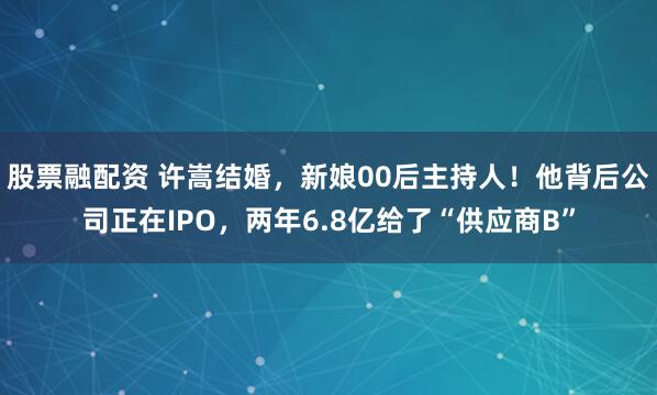 股票融配资 许嵩结婚，新娘00后主持人！他背后公司正在IPO，两年6.8亿给了“供应商B”