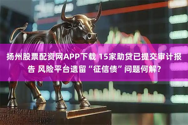 扬州股票配资网APP下载 15家助贷已提交审计报告 风险平台遗留“征信债”问题何解？