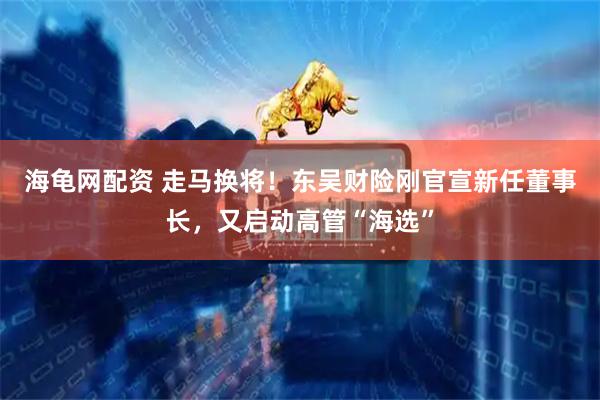 海龟网配资 走马换将！东吴财险刚官宣新任董事长，又启动高管“海选”